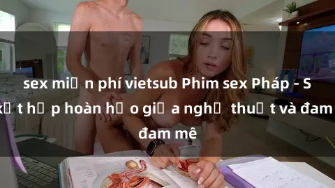 sex miễn phí vietsub Phim sex Pháp - Sự kết hợp hoàn hảo giữa nghệ thuật và đam mê