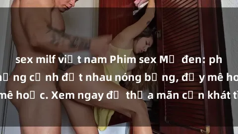 sex milf việt nam Phim sex Mỹ đen: phút mãnh liệt với những cảnh địt nhau nóng bỏng, đầy mê hoặc. Xem ngay để thỏa mãn cơn khát tình dục của bạn!