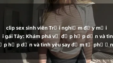 clip sex sinh viên Trải nghiệm đầy mới lạ khi quan hệ với gái Tây: Khám phá vẻ đẹp hấp dẫn và tình yêu say đắm từ phương Tây