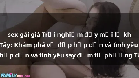 sex gái già Trải nghiệm đầy mới lạ khi quan hệ với gái Tây: Khám phá vẻ đẹp hấp dẫn và tình yêu say đắm từ phương Tây