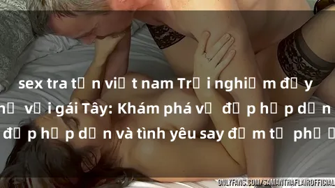 sex tra tấn việt nam Trải nghiệm đầy mới lạ khi quan hệ với gái Tây: Khám phá vẻ đẹp hấp dẫn và tình yêu say đắm từ phương Tây