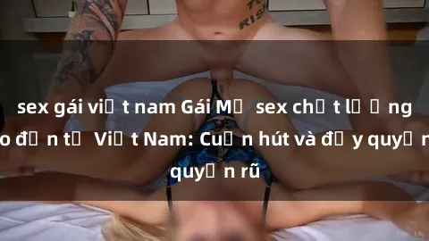 sex gái việt nam Gái Mỹ sex chất lượng cao đến từ Việt Nam: Cuốn hút và đầy quyến rũ