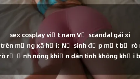 sex cosplay việt nam Vụ scandal gái xinh lộ hàng gây sốt trên mạng xã hội: Nữ sinh đẹp mắt bị rò rỉ ảnh nóng khiến dân tình không khỏi bất ngờ và phẫn nộ!