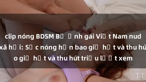 clip nóng BDSM Bộ ảnh gái Việt Nam nude gây sốt mạng xã hội: Sắc nóng hơn bao giờ hết và thu hút triệu lượt xem