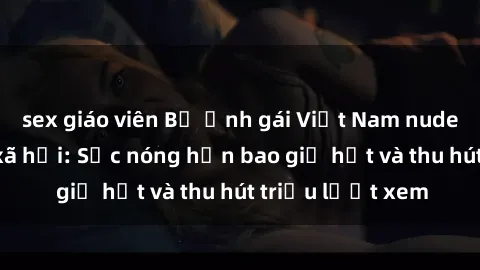 sex giáo viên Bộ ảnh gái Việt Nam nude gây sốt mạng xã hội: Sắc nóng hơn bao giờ hết và thu hút triệu lượt xem