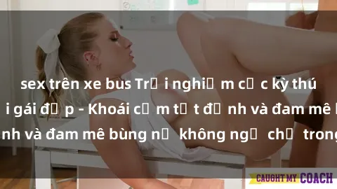 sex trên xe bus Trải nghiệm cực kỳ thú vị khi làm tình với gái đẹp - Khoái cảm tột đỉnh và đam mê bùng nổ không ngờ chỉ trong một đêm!