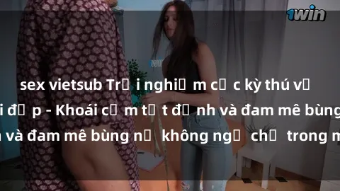 sex vietsub Trải nghiệm cực kỳ thú vị khi làm tình với gái đẹp - Khoái cảm tột đỉnh và đam mê bùng nổ không ngờ chỉ trong một đêm!