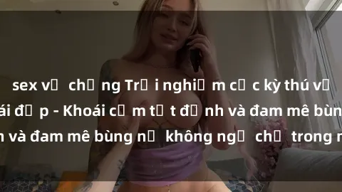 sex vợ chồng Trải nghiệm cực kỳ thú vị khi làm tình với gái đẹp - Khoái cảm tột đỉnh và đam mê bùng nổ không ngờ chỉ trong một đêm!