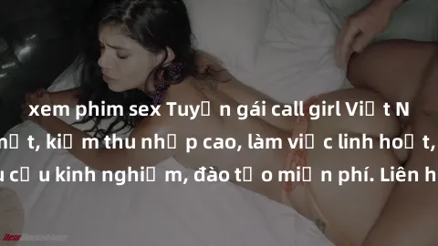 xem phim sex Tuyển gái call girl Việt Nam gợi cảm, đẹp mắt, kiếm thu nhập cao, làm việc linh hoạt, không yêu cầu kinh nghiệm, đào tạo miễn phí. Liên hệ ngay để biết thêm chi tiết!