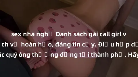sex nhà nghỉ Danh sách gái call girl vip chất lượng, dịch vụ hoàn hảo, đáng tin cậy. Điều hấp dẫn cho các quý ông thượng đẳng tại thành phố. Hãy nhấc máy và đặt lịch ngay!