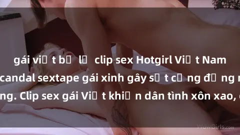 gái việt bị lộ clip sex Hotgirl Việt Nam lộ clip nóng! Vụ scandal sextape gái xinh gây sốt cộng đồng mạng. Clip sex gái Việt khiến dân tình xôn xao, cảnh báo nguy cơ lộ hàng.