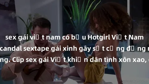 sex gái việt nam có bầu Hotgirl Việt Nam lộ clip nóng! Vụ scandal sextape gái xinh gây sốt cộng đồng mạng. Clip sex gái Việt khiến dân tình xôn xao, cảnh báo nguy cơ lộ hàng.