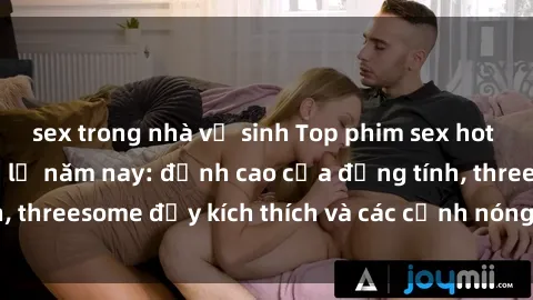 sex trong nhà vệ sinh Top phim sex hot nhất không thể bỏ lỡ năm nay: đỉnh cao của đồng tính, threesome đầy kích thích và các cảnh nóng đang gây sốt!