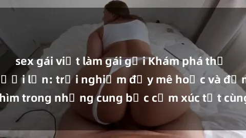 sex gái việt làm gái gọi Khám phá thế giới mới với sex người lớn: trải nghiệm đầy mê hoặc và đắm chìm trong những cung bậc cảm xúc tột cùng, hứng khởi và cuốn hút.