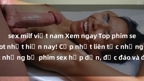 sex milf việt nam Xem ngay Top phim sex mới nhất đang hot nhất hiện nay! Cập nhật liên tục những bộ phim sex hấp dẫn, độc đáo và đầy kích thích.