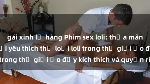 gái xinh lộ hàng Phim sex loli: thỏa mãn đam mê của người yêu thích thể loại loli trong thế giới ảo đầy kích thích và quyến rũ.