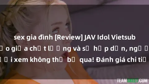 sex gia đình [Review] JAV Idol Vietsub: Sự kết hợp hoàn hảo giữa chất lượng và sự hấp dẫn, người xem không thể bỏ qua! Đánh giá chi tiết về ứng dụng này!
