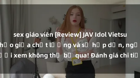 sex giáo viên [Review] JAV Idol Vietsub: Sự kết hợp hoàn hảo giữa chất lượng và sự hấp dẫn, người xem không thể bỏ qua! Đánh giá chi tiết về ứng dụng này!