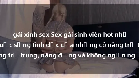 gái xinh sex Sex gái sinh viên hot nhất: Cùng khám phá cuộc sống tình dục của những cô nàng trẻ trung, năng động và không ngần ngại thử nghiệm!