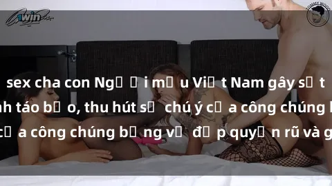 sex cha con Người mẫu Việt Nam gây sốt với loạt shoot ảnh táo bạo, thu hút sự chú ý của công chúng bằng vẻ đẹp quyến rũ và gợi cảm.